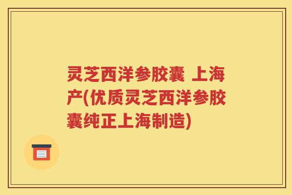 灵芝西洋参胶囊 上海产(优质灵芝西洋参胶囊纯正上海制造)