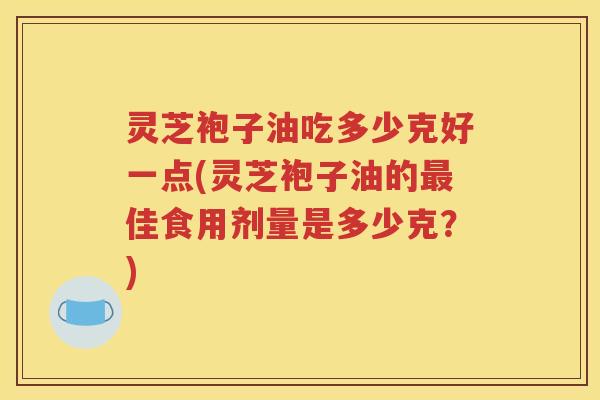 灵芝袍子油吃多少克好一点(灵芝袍子油的最佳食用剂量是多少克？)