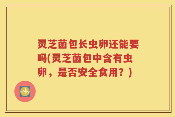 灵芝菌包长虫卵还能要吗(灵芝菌包中含有虫卵，是否安全食用？)