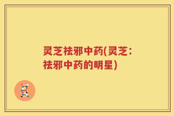 灵芝祛邪中药(灵芝：祛邪中药的明星)
