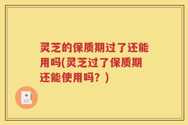 灵芝的保质期过了还能用吗(灵芝过了保质期还能使用吗？)