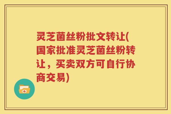 灵芝菌丝粉批文转让(国家批准灵芝菌丝粉转让，买卖双方可自行协商交易)