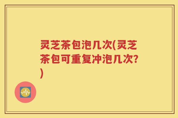 灵芝茶包泡几次(灵芝茶包可重复冲泡几次？)