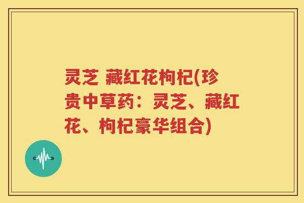 灵芝 藏红花枸杞(珍贵中草药：灵芝、藏红花、枸杞豪华组合)