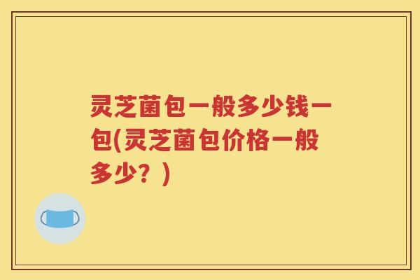 灵芝菌包一般多少钱一包(灵芝菌包价格一般多少？)
