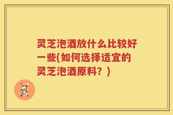 灵芝泡酒放什么比较好一些(如何选择适宜的灵芝泡酒原料？)