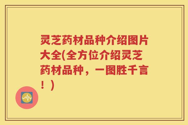 灵芝药材品种介绍图片大全(全方位介绍灵芝药材品种，一图胜千言！)