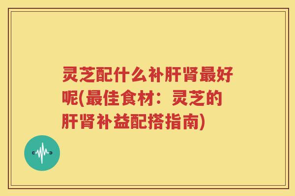 灵芝配什么补肝肾最好呢(最佳食材：灵芝的肝肾补益配搭指南)