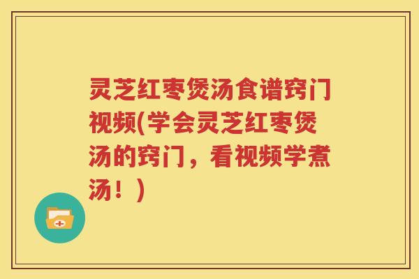 灵芝红枣煲汤食谱窍门视频(学会灵芝红枣煲汤的窍门，看视频学煮汤！)