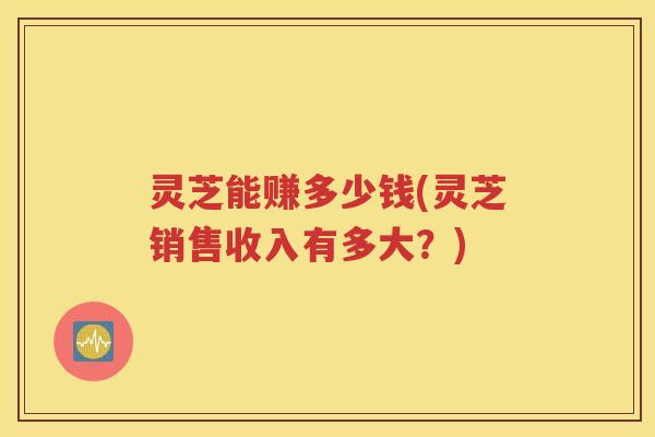 灵芝能赚多少钱(灵芝销售收入有多大？)