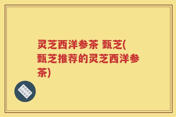 灵芝西洋参茶 甄芝(甄芝推荐的灵芝西洋参茶)