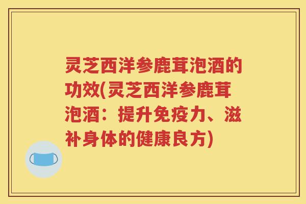 灵芝西洋参鹿茸泡酒的功效(灵芝西洋参鹿茸泡酒：提升免疫力、滋补身体的健康良方)