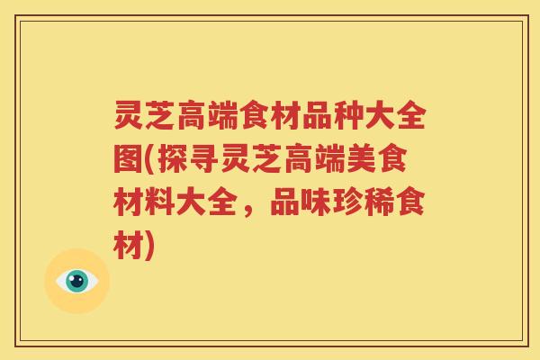 灵芝高端食材品种大全图(探寻灵芝高端美食材料大全，品味珍稀食材)