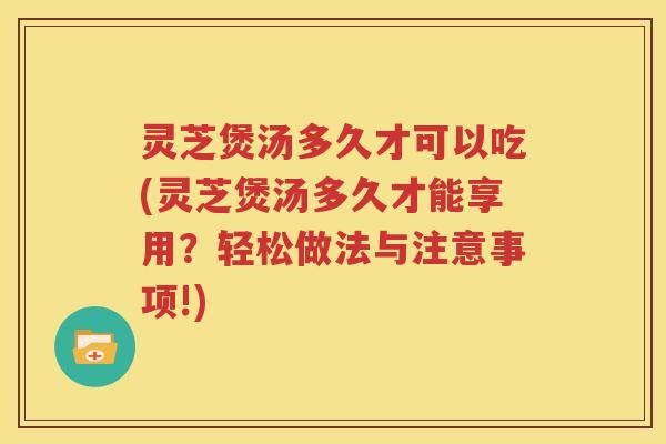 灵芝煲汤多久才可以吃(灵芝煲汤多久才能享用？轻松做法与注意事项!)