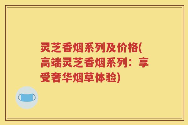 灵芝香烟系列及价格(高端灵芝香烟系列：享受奢华烟草体验)