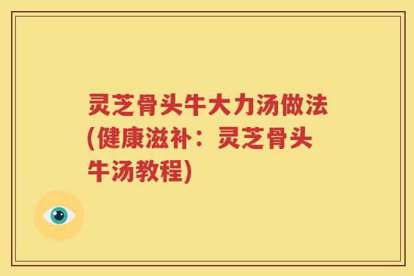 灵芝骨头牛大力汤做法(健康滋补：灵芝骨头牛汤教程)
