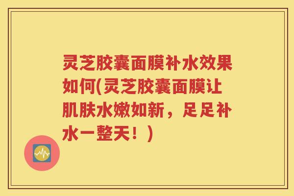 灵芝胶囊面膜补水效果如何(灵芝胶囊面膜让肌肤水嫩如新，足足补水一整天！)