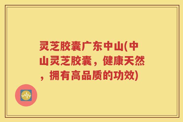 灵芝胶囊广东中山(中山灵芝胶囊，健康天然，拥有高品质的功效)