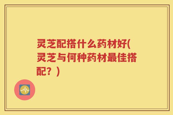 灵芝配搭什么药材好(灵芝与何种药材最佳搭配？)