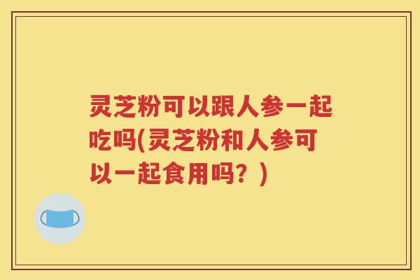 灵芝粉可以跟人参一起吃吗(灵芝粉和人参可以一起食用吗？)