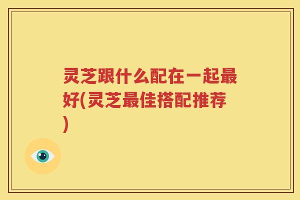 灵芝跟什么配在一起最好(灵芝最佳搭配推荐)