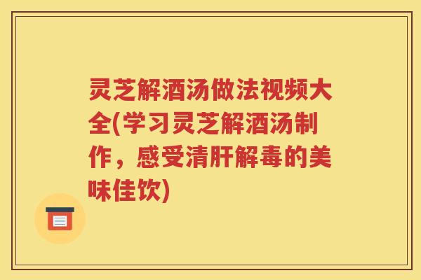 灵芝解酒汤做法视频大全(学习灵芝解酒汤制作，感受清肝解毒的美味佳饮)