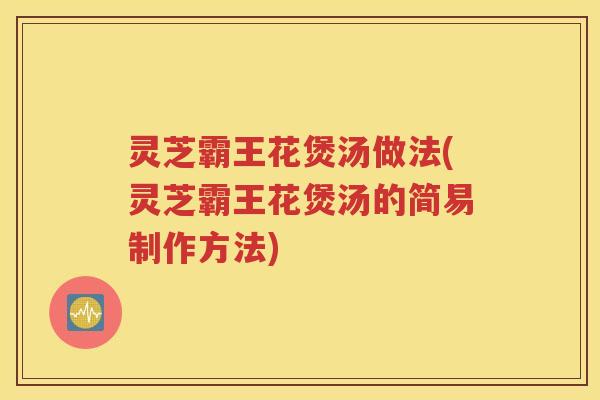 灵芝霸王花煲汤做法(灵芝霸王花煲汤的简易制作方法)