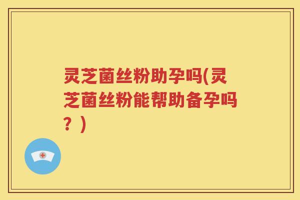 灵芝菌丝粉助孕吗(灵芝菌丝粉能帮助备孕吗？)