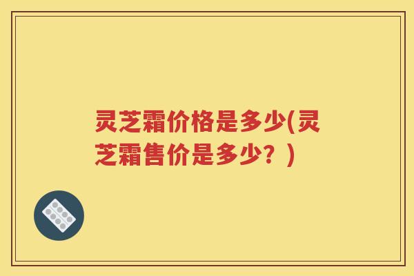灵芝霜价格是多少(灵芝霜售价是多少？)