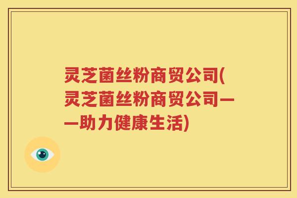 灵芝菌丝粉商贸公司(灵芝菌丝粉商贸公司——助力健康生活)