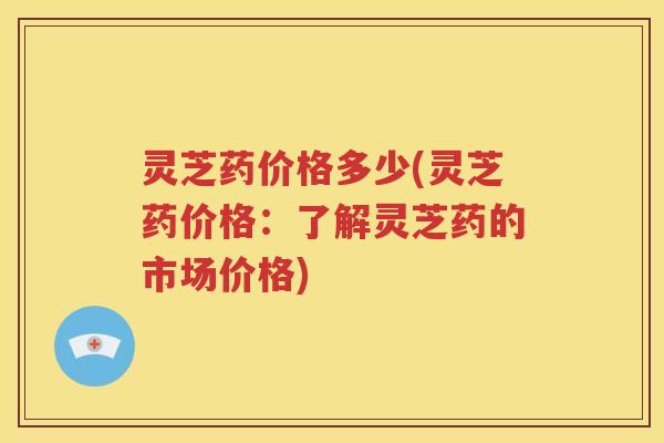 灵芝药价格多少(灵芝药价格：了解灵芝药的市场价格)
