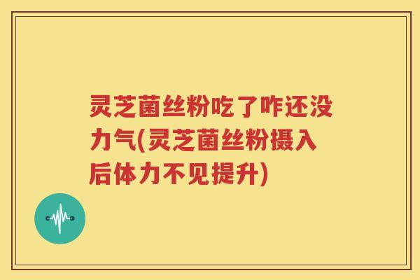 灵芝菌丝粉吃了咋还没力气(灵芝菌丝粉摄入后体力不见提升)