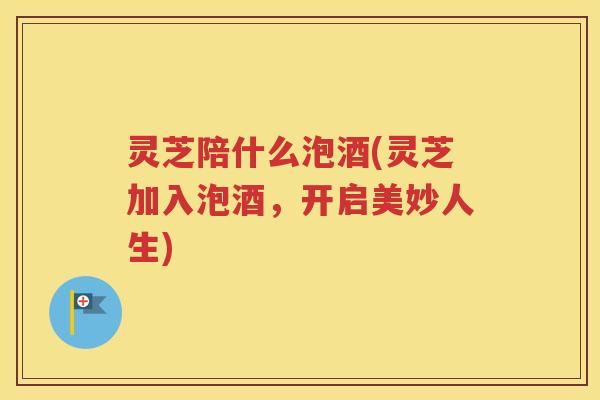 灵芝陪什么泡酒(灵芝加入泡酒，开启美妙人生)