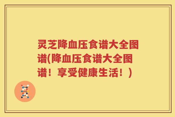 灵芝降血压食谱大全图谱(降血压食谱大全图谱！享受健康生活！)