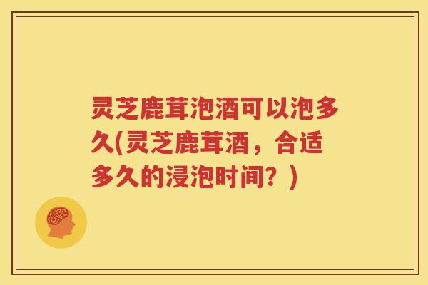 灵芝鹿茸泡酒可以泡多久(灵芝鹿茸酒，合适多久的浸泡时间？)