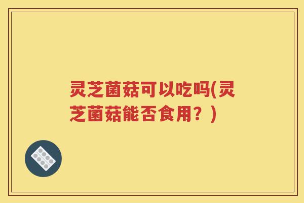 灵芝菌菇可以吃吗(灵芝菌菇能否食用？)