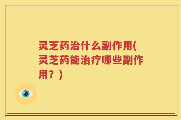 灵芝药治什么副作用(灵芝药能治疗哪些副作用？)