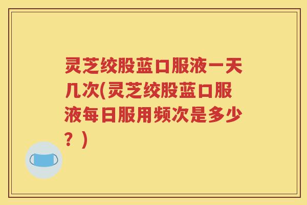 灵芝绞股蓝口服液一天几次(灵芝绞股蓝口服液每日服用频次是多少？)