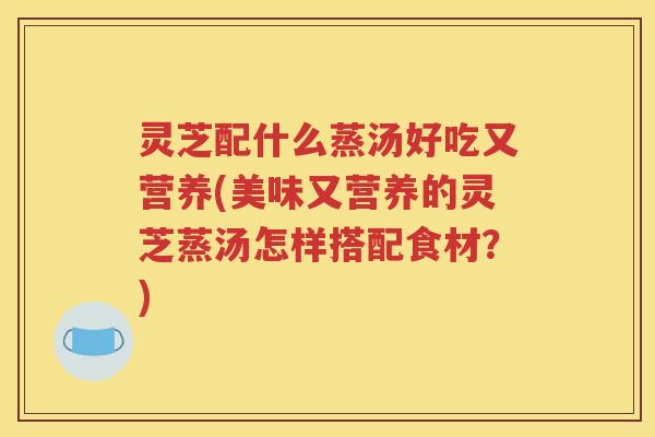 灵芝配什么蒸汤好吃又营养(美味又营养的灵芝蒸汤怎样搭配食材？)