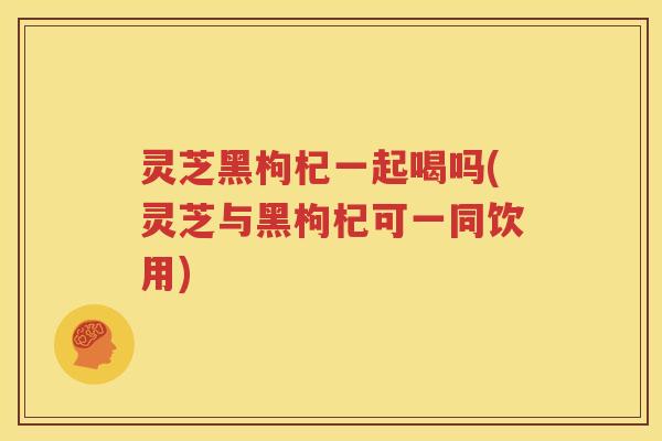 灵芝黑枸杞一起喝吗(灵芝与黑枸杞可一同饮用)