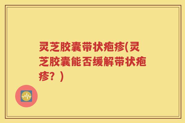 灵芝胶囊带状疱疹(灵芝胶囊能否缓解带状疱疹？)