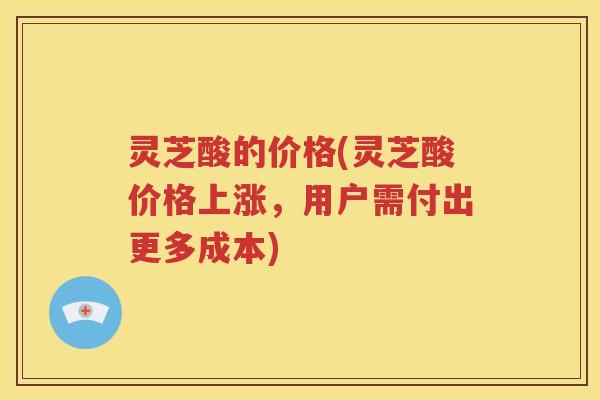 灵芝酸的价格(灵芝酸价格上涨，用户需付出更多成本)