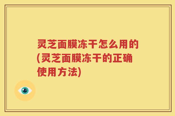 灵芝面膜冻干怎么用的(灵芝面膜冻干的正确使用方法)