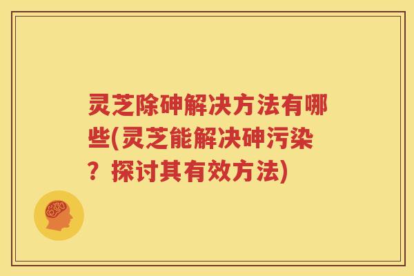 灵芝除砷解决方法有哪些(灵芝能解决砷污染？探讨其有效方法)