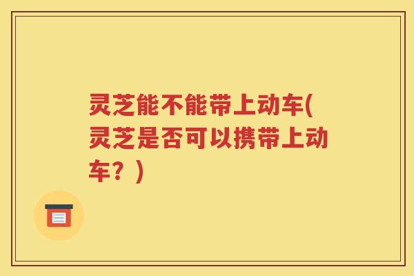 灵芝能不能带上动车(灵芝是否可以携带上动车？)