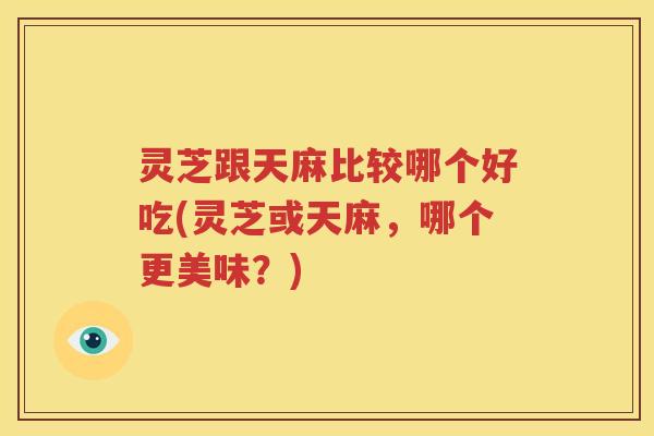 灵芝跟天麻比较哪个好吃(灵芝或天麻，哪个更美味？)