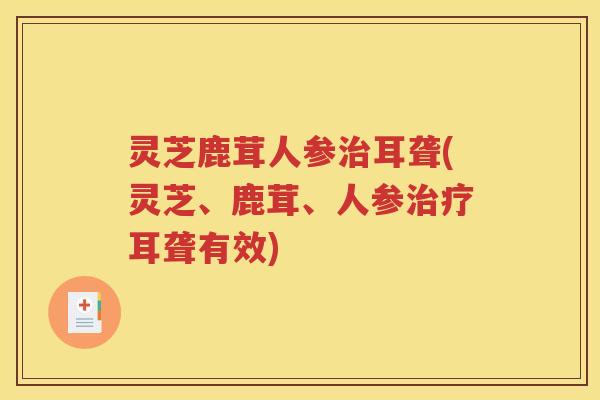 灵芝鹿茸人参治耳聋(灵芝、鹿茸、人参治疗耳聋有效)