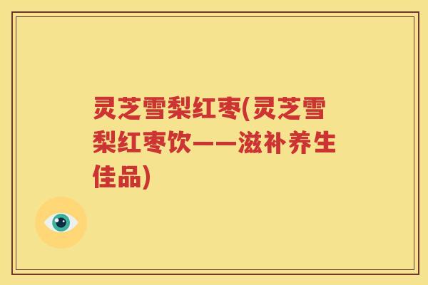 灵芝雪梨红枣(灵芝雪梨红枣饮——滋补养生佳品)