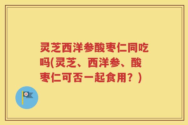 灵芝西洋参酸枣仁同吃吗(灵芝、西洋参、酸枣仁可否一起食用？)