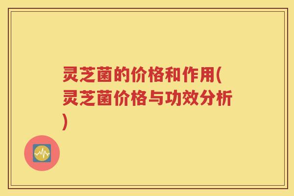 灵芝菌的价格和作用(灵芝菌价格与功效分析)